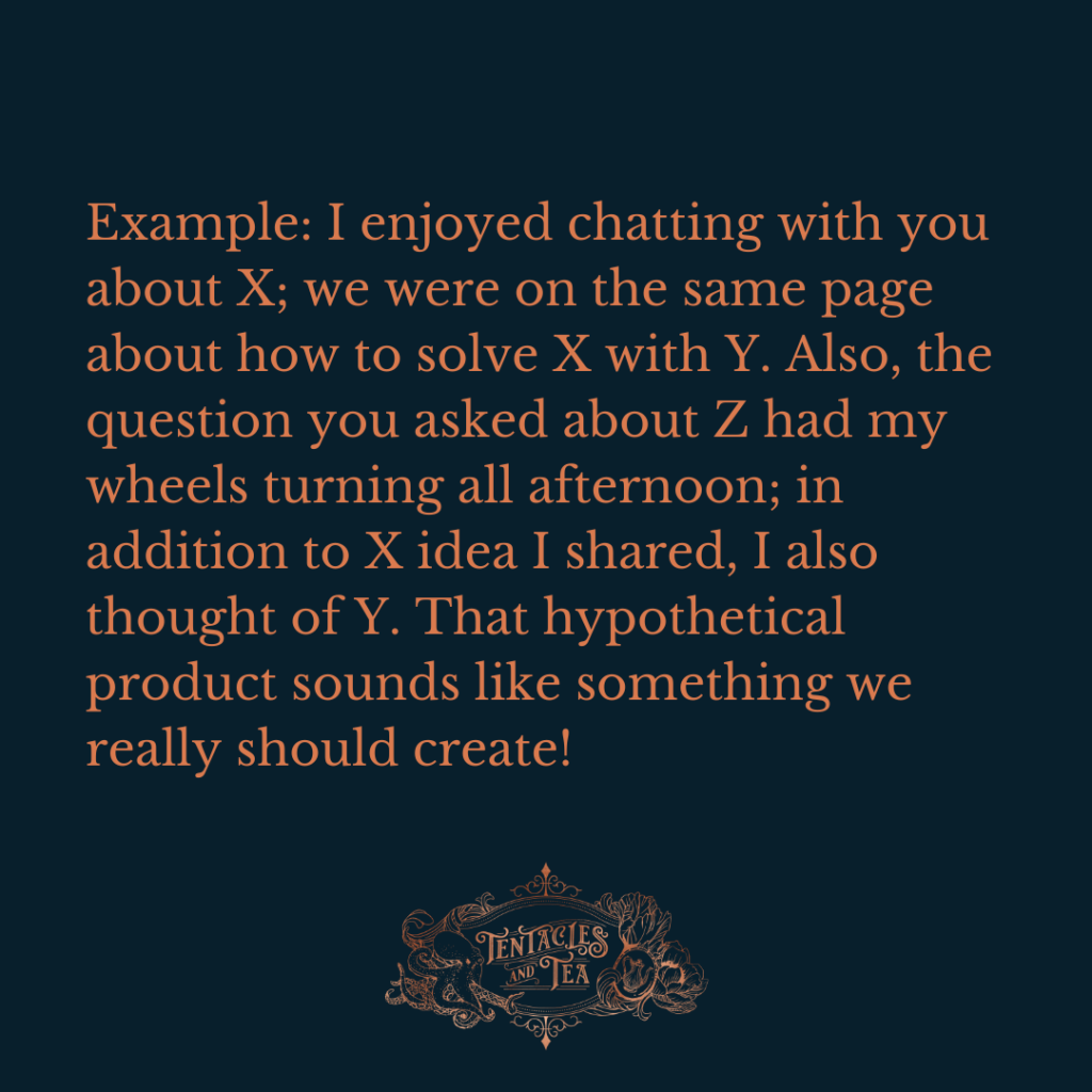 Example: I enjoyed chatting with you about X; we were on the same page about how to solve X with Y. Also, the question you asked about Z had my wheels turning all afternoon; in addition to X idea I shared, I also thought of Y. That hypothetical product sounds like something we really should create!