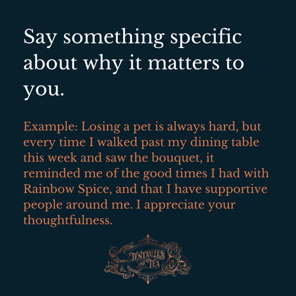 4 steps to a meaningful thank you note. Say something specific about why it matters to you. (Losing a pet is always hard, but every time I walked past my dining table this week and saw the bouquet, it reminded me of the good times I had with Rainbow Spice, and that I have supportive people around me. I appreciate your thoughtfulness.)