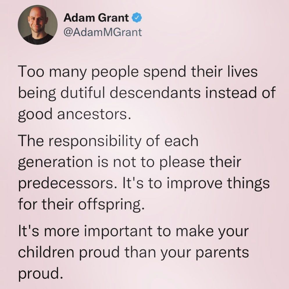 "Too many people spend their lives being dutiful descendants instead of good ancestors." - Adam Grant