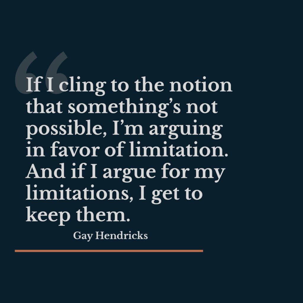 Quote by Gay Hendricks: "If I cling to the notion that something's not possible, I'm arguing in favor of limitation. And if I argue for my limitations, I get to keep them."
